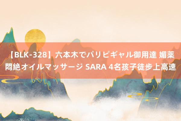 【BLK-328】六本木でパリピギャル御用達 媚薬悶絶オイルマッサージ SARA 4名孩子徒步上高速