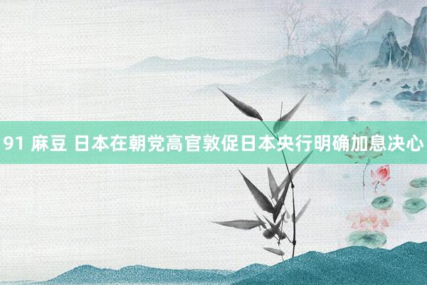 91 麻豆 日本在朝党高官敦促日本央行明确加息决心