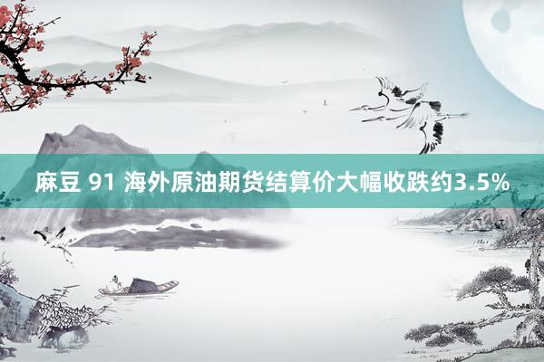 麻豆 91 海外原油期货结算价大幅收跌约3.5%