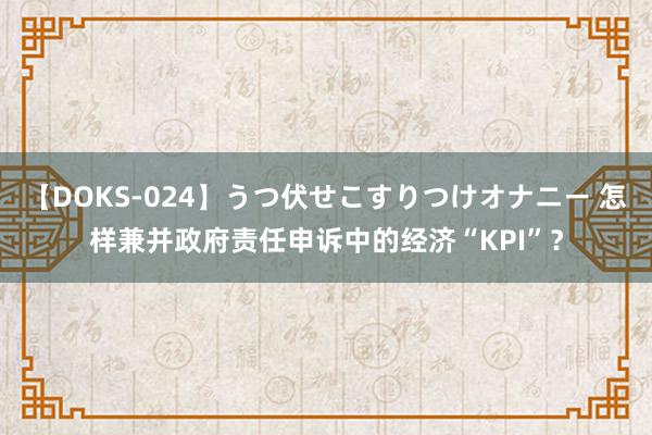 【DOKS-024】うつ伏せこすりつけオナニー 怎样兼并政府责任申诉中的经济“KPI”？