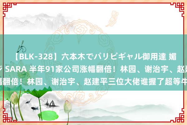 【BLK-328】六本木でパリピギャル御用達 媚薬悶絶オイルマッサージ SARA 半年91家公司涨幅翻倍！林园、谢治宇、赵建平三位大佬谁握了超等牛股？