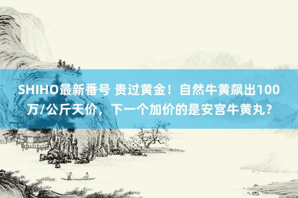 SHIHO最新番号 贵过黄金！自然牛黄飙出100万/公斤天价，下一个加价的是安宫牛黄丸？