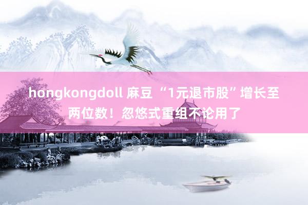 hongkongdoll 麻豆 “1元退市股”增长至两位数！忽悠式重组不论用了