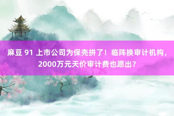 麻豆 91 上市公司为保壳拼了！临阵换审计机构，2000万元天价审计费也愿出？