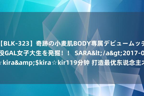 【BLK-323】奇跡の小麦肌BODY専属デビュームッチリ爆乳Gカップ現役GAL女子大生を発掘！！ SARA</a>2017-07-29kira☆kira&$kira☆kir119分钟 打造最优东说念主才“小甘愿” 点火发展新引擎