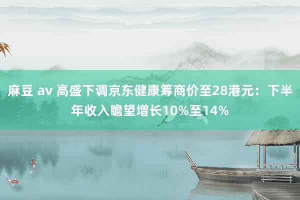 麻豆 av 高盛下调京东健康筹商价至28港元：下半年收入瞻望增长10%至14%