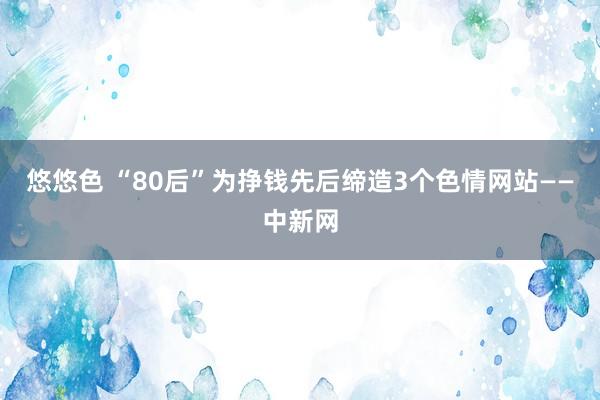 悠悠色 “80后”为挣钱先后缔造3个色情网站——中新网