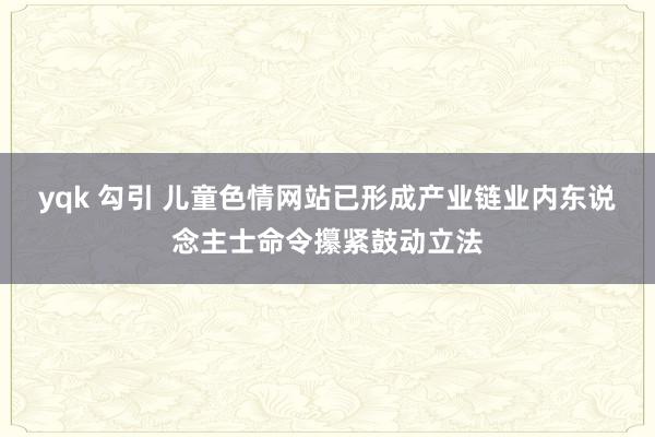 yqk 勾引 儿童色情网站已形成产业链业内东说念主士命令攥紧鼓动立法