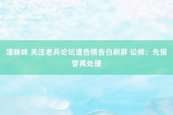 淫咪咪 关注老兵论坛遭色情告白刷屏 讼师：先报警再处理