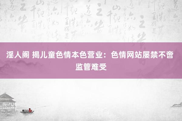 淫人阁 揭儿童色情本色营业：色情网站屡禁不啻 监管难受