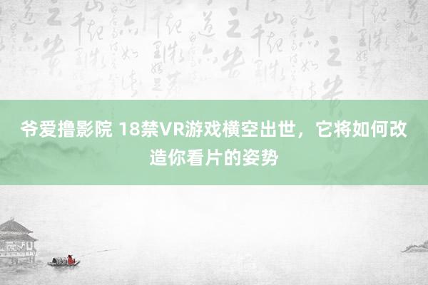 爷爱撸影院 18禁VR游戏横空出世，它将如何改造你看片的姿势