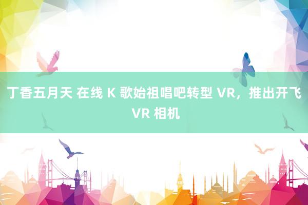 丁香五月天 在线 K 歌始祖唱吧转型 VR，推出开飞 VR 相机