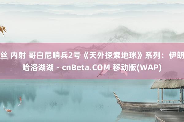 黑丝 内射 哥白尼哨兵2号《天外探索地球》系列：伊朗马哈洛湖湖 - cnBeta.COM 移动版(WAP)