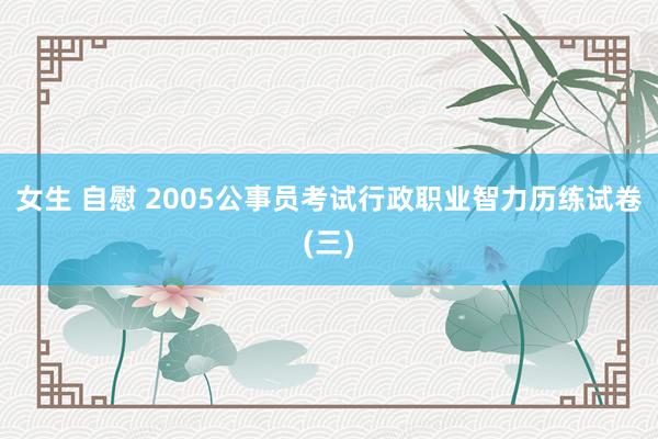 女生 自慰 2005公事员考试行政职业智力历练试卷(三)