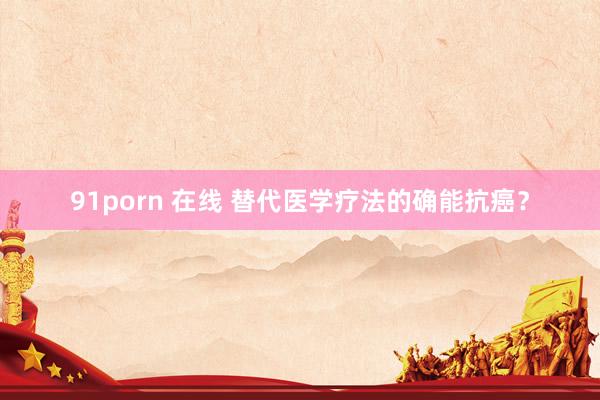 91porn 在线 替代医学疗法的确能抗癌？