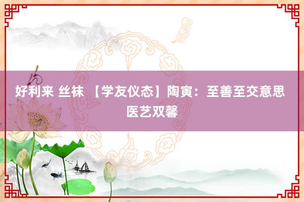 好利来 丝袜 【学友仪态】陶寅：至善至交意思 医艺双馨