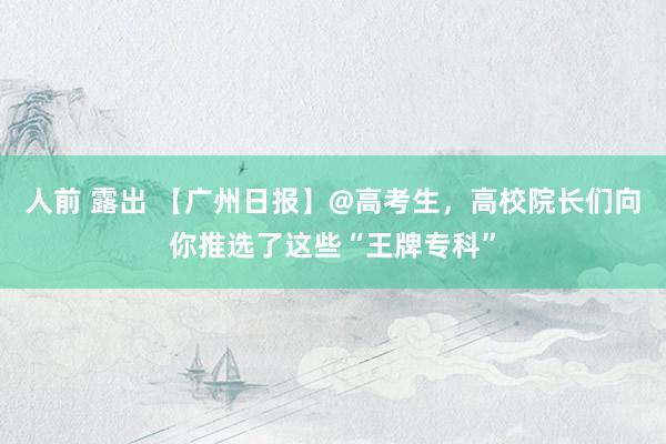 人前 露出 【广州日报】@高考生，高校院长们向你推选了这些“王牌专科”