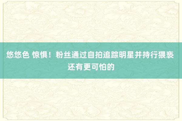 悠悠色 惊惧！粉丝通过自拍追踪明星并持行猥亵 还有更可怕的