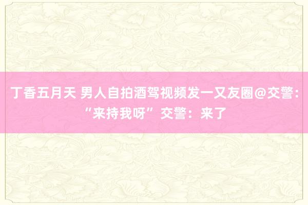 丁香五月天 男人自拍酒驾视频发一又友圈＠交警：“来持我呀” 交警：来了