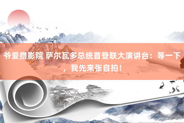 爷爱撸影院 萨尔瓦多总统首登联大演讲台：等一下，我先来张自拍！