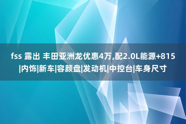 fss 露出 丰田亚洲龙优惠4万，配2.0L能源+815|内饰|新车|容颜盘|发动机|中控台|车身尺寸