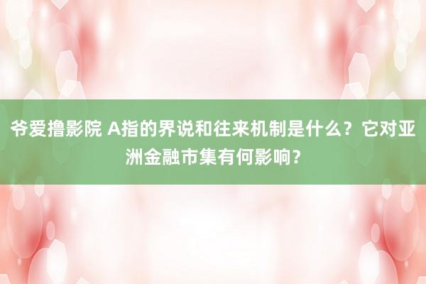 爷爱撸影院 A指的界说和往来机制是什么？它对亚洲金融市集有何影响？