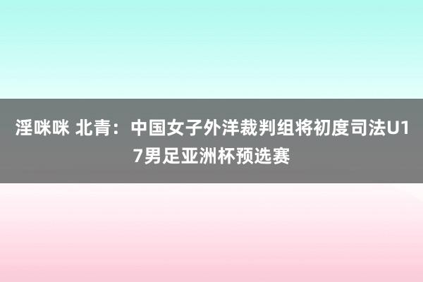 淫咪咪 北青：中国女子外洋裁判组将初度司法U17男足亚洲杯预选赛