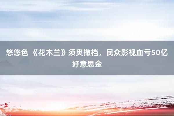 悠悠色 《花木兰》须臾撤档，民众影视血亏50亿好意思金