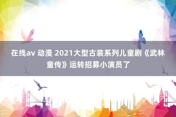 在线av 动漫 2021大型古装系列儿童剧《武林童传》运转招募小演员了