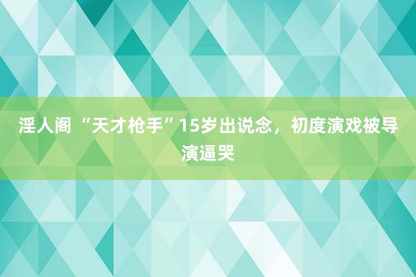 淫人阁 “天才枪手”15岁出说念，初度演戏被导演逼哭