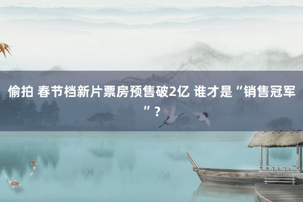 偷拍 春节档新片票房预售破2亿 谁才是“销售冠军”？