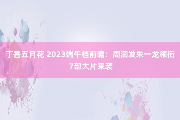 丁香五月花 2023端午档前瞻：周润发朱一龙领衔 7部大片来袭