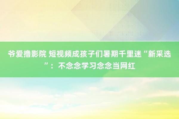 爷爱撸影院 短视频成孩子们暑期千里迷“新采选”：不念念学习念念当网红