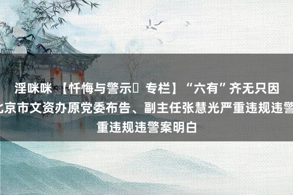 淫咪咪 【忏悔与警示▪专栏】“六有”齐无只因贪——北京市文资办原党委布告、副主任张慧光严重违规违警案明白