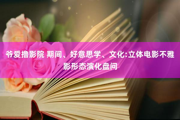 爷爱撸影院 期间、好意思学、文化:立体电影不雅影形态演化盘问