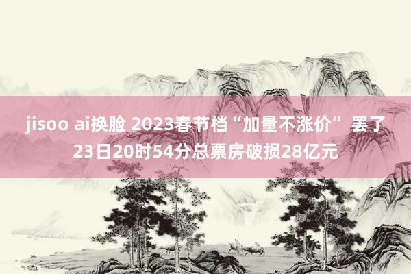 jisoo ai换脸 2023春节档“加量不涨价” 罢了23日20时54分总票房破损28亿元