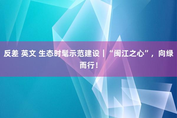 反差 英文 生态时髦示范建设｜“闽江之心”，向绿而行！