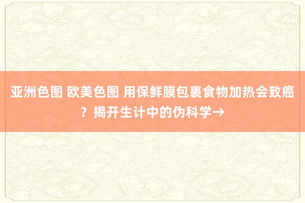 亚洲色图 欧美色图 用保鲜膜包裹食物加热会致癌？揭开生计中的伪科学→