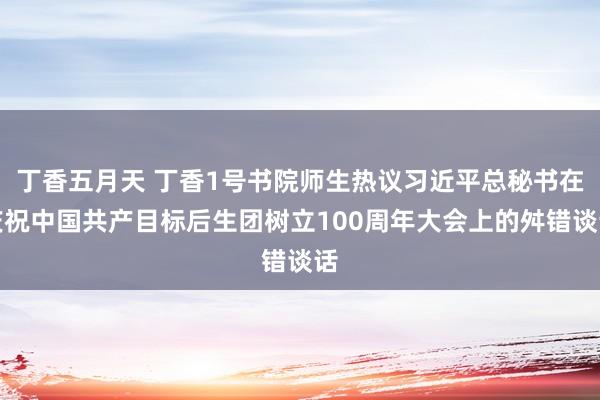 丁香五月天 丁香1号书院师生热议习近平总秘书在庆祝中国共产目标后生团树立100周年大会上的舛错谈话