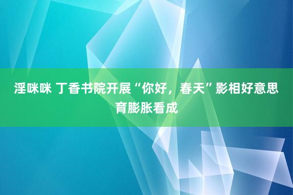 淫咪咪 丁香书院开展“你好，春天”影相好意思育膨胀看成