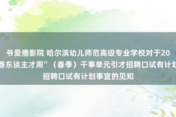 爷爱撸影院 哈尔滨幼儿师范高级专业学校对于2024年度“丁香东谈主才周”（春季）干事单元引才招聘口试有计划事宜的见知