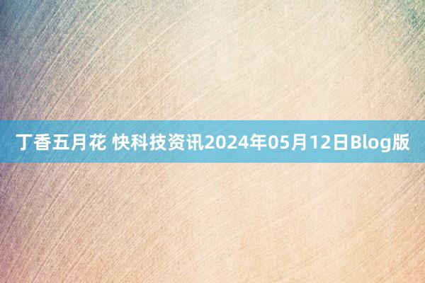 丁香五月花 快科技资讯2024年05月12日Blog版