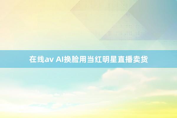 在线av AI换脸用当红明星直播卖货