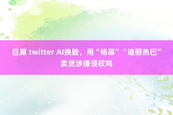 巨屌 twitter AI换脸，用“杨幂”“迪丽热巴”卖货涉嫌侵权吗